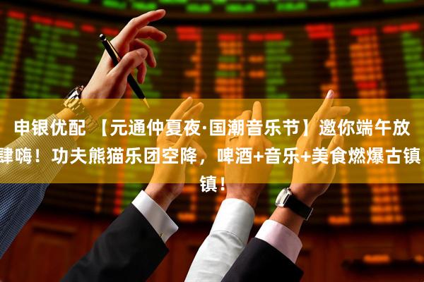 申银优配 【元通仲夏夜·国潮音乐节】邀你端午放肆嗨！功夫熊猫乐团空降，啤酒+音乐+美食燃爆古镇！