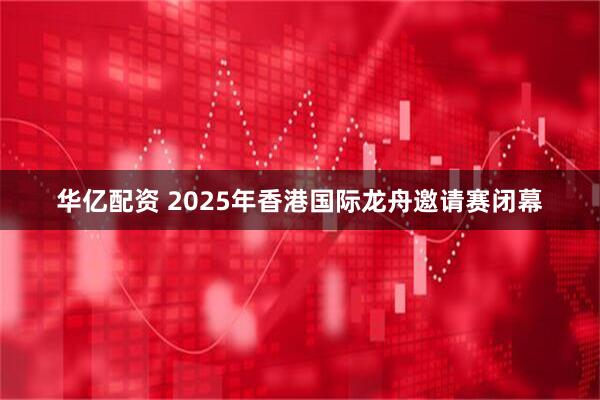 华亿配资 2025年香港国际龙舟邀请赛闭幕