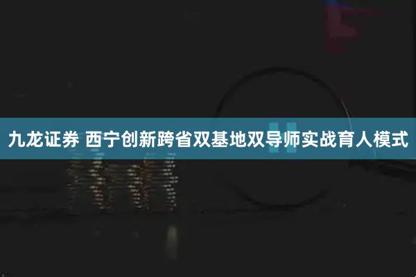 九龙证券 西宁创新跨省双基地双导师实战育人模式