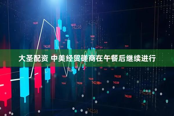 大圣配资 中美经贸磋商在午餐后继续进行