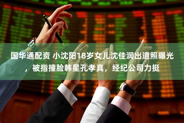 国华通配资 小沈阳18岁女儿沈佳润出道照曝光，被指撞脸韩星孔孝真，经纪公司力挺