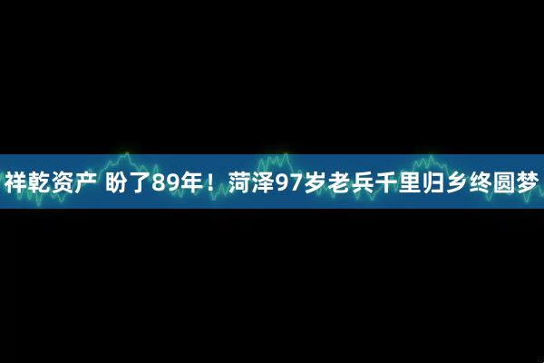 祥乾资产 盼了89年！菏泽97岁老兵千里归乡终圆梦