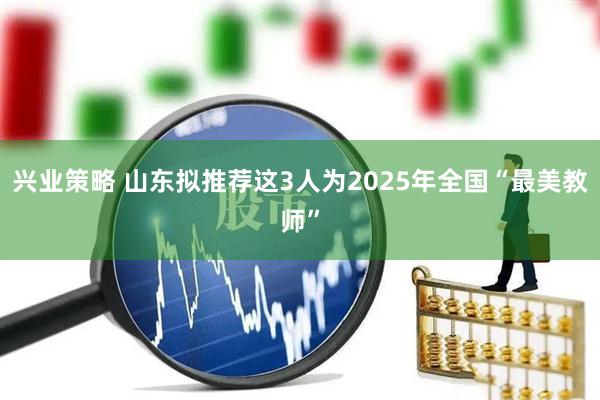 兴业策略 山东拟推荐这3人为2025年全国“最美教师”