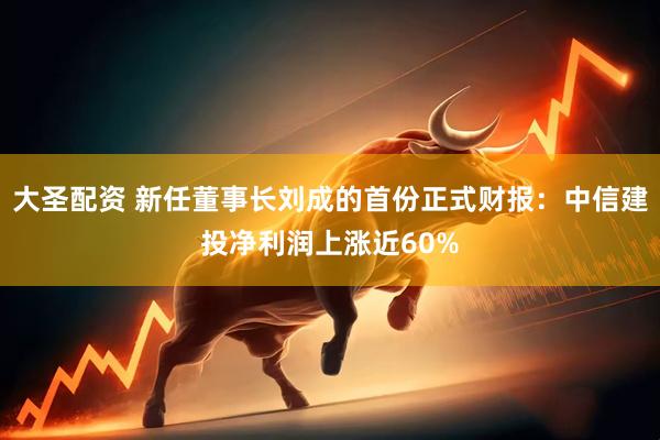 大圣配资 新任董事长刘成的首份正式财报：中信建投净利润上涨近60%