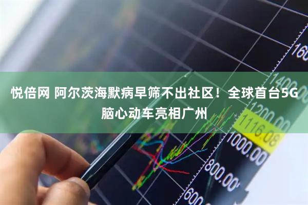 悦倍网 阿尔茨海默病早筛不出社区！全球首台5G脑心动车亮相广州