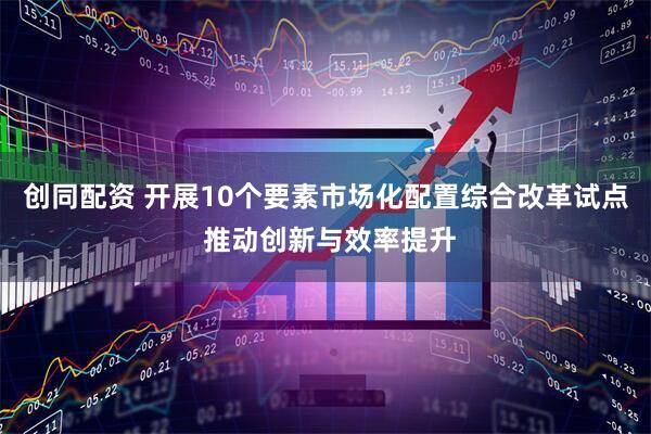 创同配资 开展10个要素市场化配置综合改革试点 推动创新与效率提升