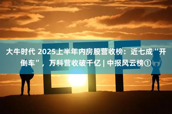 大牛时代 2025上半年内房股营收榜：近七成“开倒车”，万科营收破千亿 | 中报风云榜①