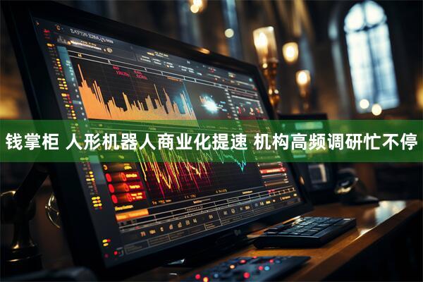 钱掌柜 人形机器人商业化提速 机构高频调研忙不停