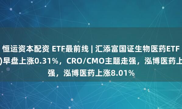恒运资本配资 ETF最前线 | 汇添富国证生物医药ETF(159839)早盘上涨0.31%，CRO/CMO主题走强，泓博医药上涨8.01%