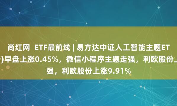 尚红网  ETF最前线 | 易方达中证人工智能主题ETF(159819)早盘上涨0.45%，微信小程序主题走强，利欧股份上涨9.91%
