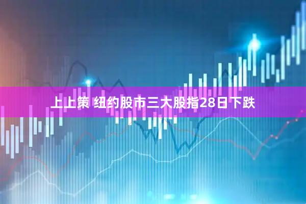上上策 纽约股市三大股指28日下跌