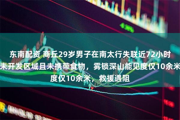 东南配资 商丘29岁男子在南太行失联近72小时，进入的是未开发区域且未携带食物，雾锁深山能见度仅10余米，救援遇阻
