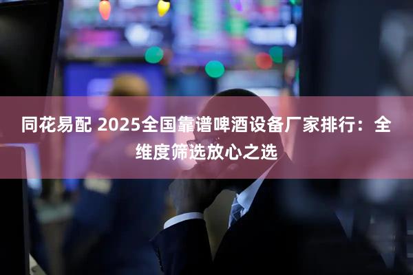 同花易配 2025全国靠谱啤酒设备厂家排行：全维度筛选放心之选