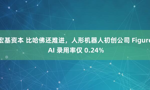 宏基资本 比哈佛还难进，人形机器人初创公司 Figure AI 录用率仅 0.24%