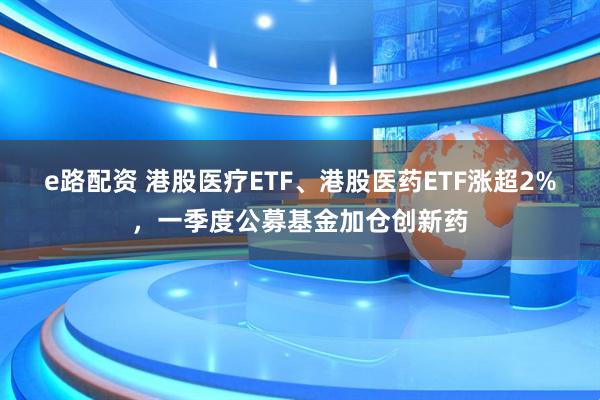 e路配资 港股医疗ETF、港股医药ETF涨超2%，一季度公募基金加仓创新药