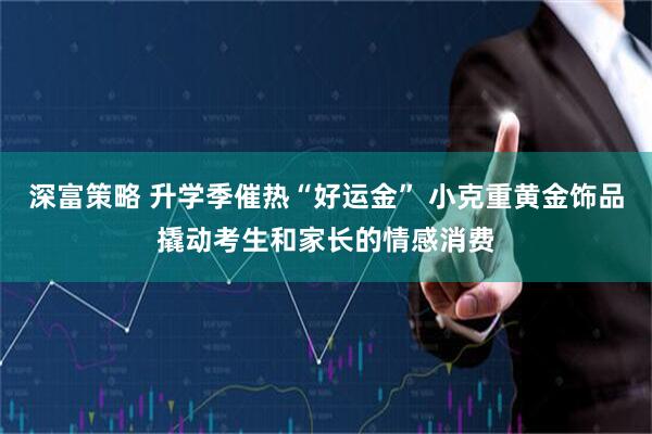 深富策略 升学季催热“好运金” 小克重黄金饰品撬动考生和家长的情感消费