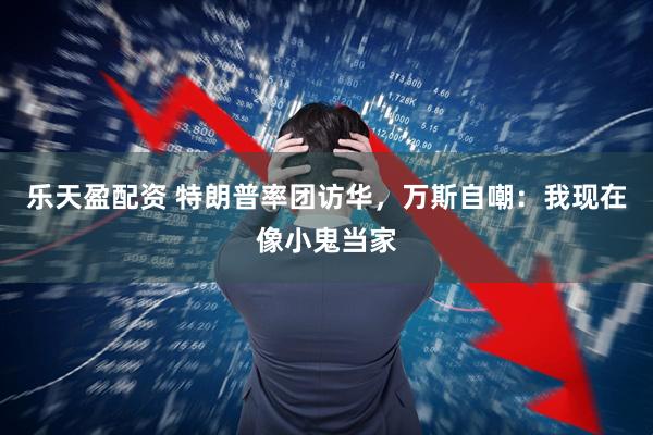 乐天盈配资 特朗普率团访华，万斯自嘲：我现在像小鬼当家