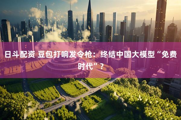 日斗配资 豆包打响发令枪：终结中国大模型“免费时代”？