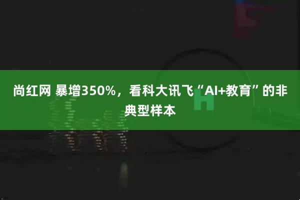 尚红网 暴增350%，看科大讯飞“AI+教育”的非典型样本