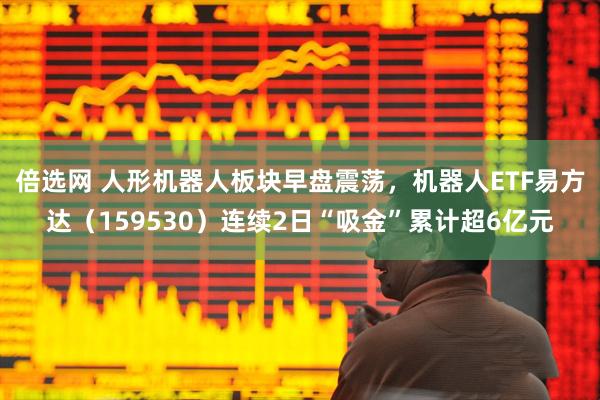 倍选网 人形机器人板块早盘震荡，机器人ETF易方达（159530）连续2日“吸金”累计超6亿元